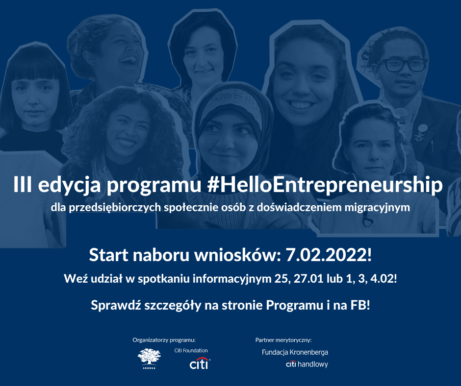 Na granatowym tle ze zdjęciami wielu opis napis: III edycja programu #HelloEntrepreneurship dla przedsiębiorczych społecznie osób z doświadczeniem migracyjnym. Start naboru wniosków: 7.02.2022! Weź udział w spotkaniu informacyjnym 25, 27.01 lub 1,3,4.02! Sprawdź szczegóły na stronie Programu i na FB! Na dole strono logo Citi Foundation, Ashoki oraz Fundacji Kronenberga Citi Handlowy.